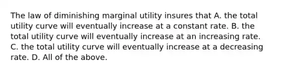 The law of diminishing marginal utility insures that A. the total utility curve will eventually increase at a constant rate. B. the total utility curve will eventually increase at an increasing rate. C. the total utility curve will eventually increase at a decreasing rate. D. All of the above.