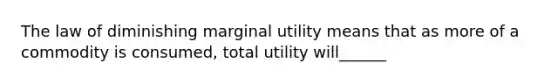 The law of diminishing marginal utility means that as more of a commodity is consumed, total utility will______