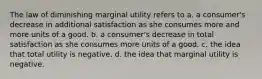 The law of diminishing marginal utility refers to a. a consumer's decrease in additional satisfaction as she consumes more and more units of a good. b. a consumer's decrease in total satisfaction as she consumes more units of a good. c. the idea that total utility is negative. d. the idea that marginal utility is negative.