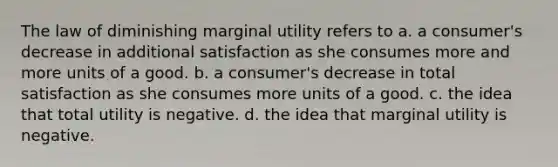 The law of diminishing marginal utility refers to a. a consumer's decrease in additional satisfaction as she consumes more and more units of a good. b. a consumer's decrease in total satisfaction as she consumes more units of a good. c. the idea that total utility is negative. d. the idea that marginal utility is negative.