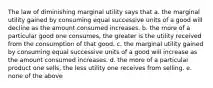 The law of diminishing marginal utility says that a. the marginal utility gained by consuming equal successive units of a good will decline as the amount consumed increases. b. the more of a particular good one consumes, the greater is the utility received from the consumption of that good. c. the marginal utility gained by consuming equal successive units of a good will increase as the amount consumed increases. d. the more of a particular product one sells, the less utility one receives from selling. e. none of the above