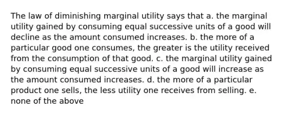 The law of diminishing marginal utility says that a. the marginal utility gained by consuming equal successive units of a good will decline as the amount consumed increases. b. the more of a particular good one consumes, the greater is the utility received from the consumption of that good. c. the marginal utility gained by consuming equal successive units of a good will increase as the amount consumed increases. d. the more of a particular product one sells, the less utility one receives from selling. e. none of the above