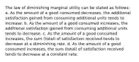 The law of diminishing marginal utility can be stated as follows: a. As the amount of a good consumed decreases, the additional satisfaction gained from consuming additional units tends to increase. b. As the amount of a good consumed increases, the additional satisfaction gained from consuming additional units tends to decrease. c. As the amount of a good consumed increases, the sum (total) of satisfaction received tends to decrease at a diminishing rate. d. As the amount of a good consumed increases, the sum (total) of satisfaction received tends to decrease at a constant rate.