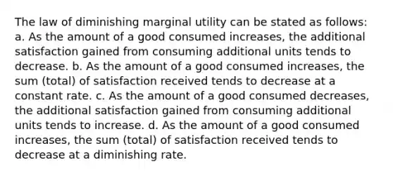 The law of diminishing marginal utility can be stated as follows: a. As the amount of a good consumed increases, the additional satisfaction gained from consuming additional units tends to decrease. b. As the amount of a good consumed increases, the sum (total) of satisfaction received tends to decrease at a constant rate. c. As the amount of a good consumed decreases, the additional satisfaction gained from consuming additional units tends to increase. d. As the amount of a good consumed increases, the sum (total) of satisfaction received tends to decrease at a diminishing rate.