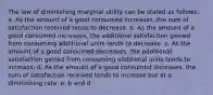 The law of diminishing marginal utility can be stated as follows: a. As the amount of a good consumed increases, the sum of satisfaction received tends to decrease. b. As the amount of a good consumed increases, the additional satisfaction gained from consuming additional units tends to decrease. c. As the amount of a good consumed decreases, the additional satisfaction gained from consuming additional units tends to increase. d. As the amount of a good consumed increases, the sum of satisfaction received tends to increase but at a diminishing rate. e. b and d