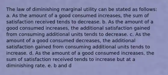 The law of diminishing marginal utility can be stated as follows: a. As the amount of a good consumed increases, the sum of satisfaction received tends to decrease. b. As the amount of a good consumed increases, the additional satisfaction gained from consuming additional units tends to decrease. c. As the amount of a good consumed decreases, the additional satisfaction gained from consuming additional units tends to increase. d. As the amount of a good consumed increases, the sum of satisfaction received tends to increase but at a diminishing rate. e. b and d