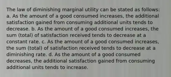 The law of diminishing marginal utility can be stated as follows: a. As the amount of a good consumed increases, the additional satisfaction gained from consuming additional units tends to decrease. b. As the amount of a good consumed increases, the sum (total) of satisfaction received tends to decrease at a constant rate. c. As the amount of a good consumed increases, the sum (total) of satisfaction received tends to decrease at a diminishing rate. d. As the amount of a good consumed decreases, the additional satisfaction gained from consuming additional units tends to increase.