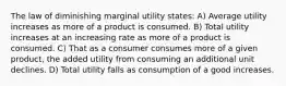 The law of diminishing marginal utility states: A) Average utility increases as more of a product is consumed. B) Total utility increases at an increasing rate as more of a product is consumed. C) That as a consumer consumes more of a given product, the added utility from consuming an additional unit declines. D) Total utility falls as consumption of a good increases.