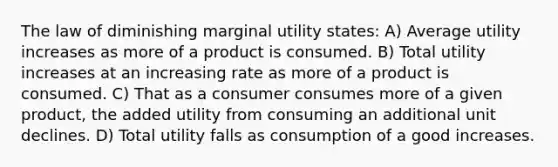 The law of diminishing marginal utility states: A) Average utility increases as more of a product is consumed. B) Total utility increases at an increasing rate as more of a product is consumed. C) That as a consumer consumes more of a given product, the added utility from consuming an additional unit declines. D) Total utility falls as consumption of a good increases.