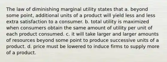 The law of diminishing marginal utility states that a. beyond some point, additional units of a product will yield less and less extra satisfaction to a consumer. b. total utility is maximized when consumers obtain the same amount of utility per unit of each product consumed. c. it will take larger and larger amounts of resources beyond some point to produce successive units of a product. d. price must be lowered to induce firms to supply more of a product.