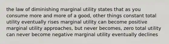 the law of diminishing marginal utility states that as you consume more and more of a good, other things constant total utility eventually rises marginal utility can become positive marginal utility approaches, but never becomes, zero total utility can never become negative marginal utility eventually declines