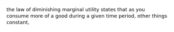 the law of diminishing marginal utility states that as you consume more of a good during a given time period, other things constant,