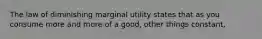 The law of diminishing marginal utility states that as you consume more and more of a good, other things constant,