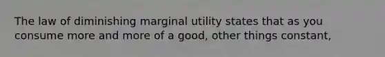 The law of diminishing marginal utility states that as you consume more and more of a good, other things constant,