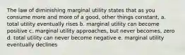 The law of diminishing marginal utility states that as you consume more and more of a good, other things constant, a. total utility eventually rises b. marginal utility can become positive c. marginal utility approaches, but never becomes, zero d. total utility can never become negative e. marginal utility eventually declines