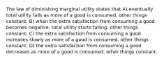 The law of diminishing marginal utility states that A) eventually total utility falls as more of a good is consumed, other things constant. B) when the extra satisfaction from consuming a good becomes negative, total utility starts falling, other things constant. C) the extra satisfaction from consuming a good increases slowly as more of a good is consumed, other things constant. D) the extra satisfaction from consuming a good decreases as more of a good is consumed, other things constant.