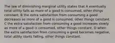 The law of diminishing marginal utility states that A eventually total utility falls as more of a good is consumed, other things constant. B the extra satisfaction from consuming a good decreases as more of a good is consumed, other things constant. C the extra satisfaction from consuming a good increases slowly as more of a good is consumed, other things constant. D when the extra satisfaction from consuming a good becomes negative, total utility starts falling, other things constant.