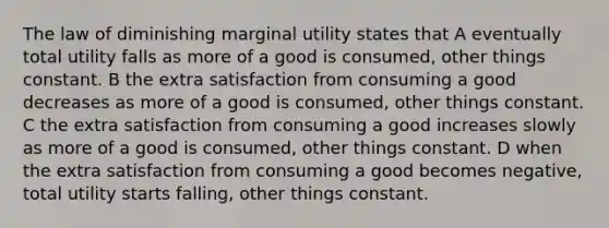 The law of diminishing marginal utility states that A eventually total utility falls as more of a good is consumed, other things constant. B the extra satisfaction from consuming a good decreases as more of a good is consumed, other things constant. C the extra satisfaction from consuming a good increases slowly as more of a good is consumed, other things constant. D when the extra satisfaction from consuming a good becomes negative, total utility starts falling, other things constant.