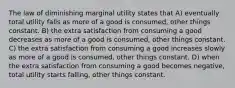 The law of diminishing marginal utility states that A) eventually total utility falls as more of a good is consumed, other things constant. B) the extra satisfaction from consuming a good decreases as more of a good is consumed, other things constant. C) the extra satisfaction from consuming a good increases slowly as more of a good is consumed, other things constant. D) when the extra satisfaction from consuming a good becomes negative, total utility starts falling, other things constant.