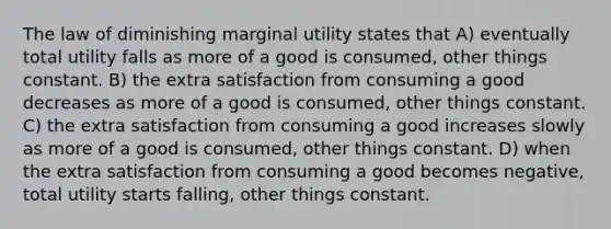 The law of diminishing marginal utility states that A) eventually total utility falls as more of a good is consumed, other things constant. B) the extra satisfaction from consuming a good decreases as more of a good is consumed, other things constant. C) the extra satisfaction from consuming a good increases slowly as more of a good is consumed, other things constant. D) when the extra satisfaction from consuming a good becomes negative, total utility starts falling, other things constant.