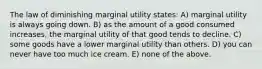 The law of diminishing marginal utility states: A) marginal utility is always going down. B) as the amount of a good consumed increases, the marginal utility of that good tends to decline. C) some goods have a lower marginal utility than others. D) you can never have too much ice cream. E) none of the above.