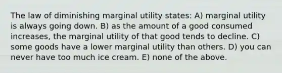 The law of diminishing marginal utility states: A) marginal utility is always going down. B) as the amount of a good consumed increases, the marginal utility of that good tends to decline. C) some goods have a lower marginal utility than others. D) you can never have too much ice cream. E) none of the above.