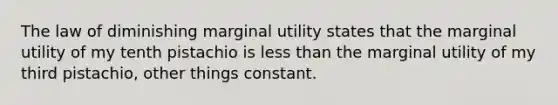 ​The law of diminishing marginal utility states that the marginal utility of my tenth pistachio is less than the marginal utility of my third pistachio, other things constant.