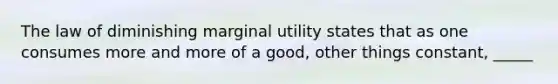 The law of diminishing marginal utility states that as one consumes more and more of a good, other things constant, _____