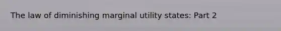 The law of diminishing marginal utility​ states: Part 2