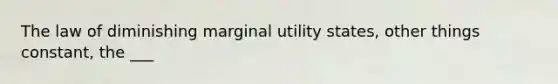 The law of diminishing marginal utility states, other things constant, the ___