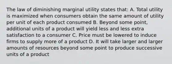 The law of diminishing marginal utility states that: A. Total utility is maximized when consumers obtain the same amount of utility per unit of each product consumed B. Beyond some point, additional units of a product will yield less and less extra satisfaction to a consumer C. Price must be lowered to induce firms to supply more of a product D. It will take larger and larger amounts of resources beyond some point to produce successive units of a product