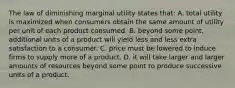 The law of diminishing marginal utility states that: A. total utility is maximized when consumers obtain the same amount of utility per unit of each product consumed. B. beyond some point, additional units of a product will yield less and less extra satisfaction to a consumer. C. price must be lowered to induce firms to supply more of a product. D. it will take larger and larger amounts of resources beyond some point to produce successive units of a product.