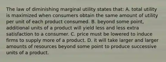 The law of diminishing marginal utility states that: A. total utility is maximized when consumers obtain the same amount of utility per unit of each product consumed. B. beyond some point, additional units of a product will yield less and less extra satisfaction to a consumer. C. price must be lowered to induce firms to supply more of a product. D. it will take larger and larger amounts of resources beyond some point to produce successive units of a product.