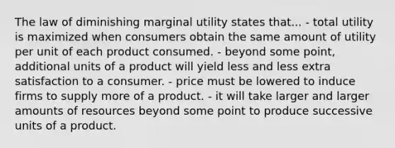 The law of diminishing marginal utility states that... - total utility is maximized when consumers obtain the same amount of utility per unit of each product consumed. - beyond some point, additional units of a product will yield less and less extra satisfaction to a consumer. - price must be lowered to induce firms to supply more of a product. - it will take larger and larger amounts of resources beyond some point to produce successive units of a product.