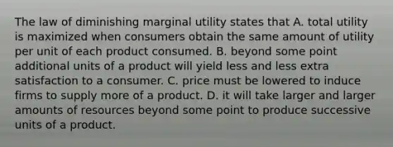 The law of diminishing marginal utility states that A. total utility is maximized when consumers obtain the same amount of utility per unit of each product consumed. B. beyond some point additional units of a product will yield less and less extra satisfaction to a consumer. C. price must be lowered to induce firms to supply more of a product. D. it will take larger and larger amounts of resources beyond some point to produce successive units of a product.