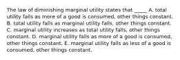 The law of diminishing marginal utility states that _____ A. total utility falls as more of a good is consumed, other things constant. B. total utility falls as marginal utility falls, other things constant. C. marginal utility increases as total utility falls, other things constant. D. marginal utility falls as more of a good is consumed, other things constant. E. marginal utility falls as less of a good is consumed, other things constant.