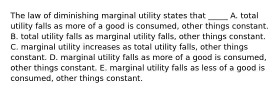 The law of diminishing marginal utility states that _____ A. total utility falls as more of a good is consumed, other things constant. B. total utility falls as marginal utility falls, other things constant. C. marginal utility increases as total utility falls, other things constant. D. marginal utility falls as more of a good is consumed, other things constant. E. marginal utility falls as less of a good is consumed, other things constant.