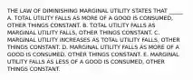 THE LAW OF DIMINISHING MARGINAL UTILITY STATES THAT _____ A. TOTAL UTILITY FALLS AS MORE OF A GOOD IS CONSUMED, OTHER THINGS CONSTANT. B. TOTAL UTILITY FALLS AS MARGINAL UTILITY FALLS, OTHER THINGS CONSTANT. C. MARGINAL UTILITY INCREASES AS TOTAL UTILITY FALLS, OTHER THINGS CONSTANT. D. MARGINAL UTILITY FALLS AS MORE OF A GOOD IS CONSUMED, OTHER THINGS CONSTANT. E. MARGINAL UTILITY FALLS AS LESS OF A GOOD IS CONSUMED, OTHER THINGS CONSTANT.