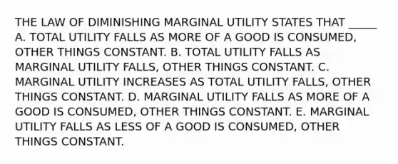 THE LAW OF DIMINISHING MARGINAL UTILITY STATES THAT _____ A. TOTAL UTILITY FALLS AS MORE OF A GOOD IS CONSUMED, OTHER THINGS CONSTANT. B. TOTAL UTILITY FALLS AS MARGINAL UTILITY FALLS, OTHER THINGS CONSTANT. C. MARGINAL UTILITY INCREASES AS TOTAL UTILITY FALLS, OTHER THINGS CONSTANT. D. MARGINAL UTILITY FALLS AS MORE OF A GOOD IS CONSUMED, OTHER THINGS CONSTANT. E. MARGINAL UTILITY FALLS AS LESS OF A GOOD IS CONSUMED, OTHER THINGS CONSTANT.