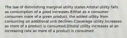 The law of diminishing marginal utility states:A)total utility falls as consumption of a good increases.B)that as a consumer consumes more of a given product, the added utility from consuming an additional unit declines.C)average utility increases as more of a product is consumed.D)total utility increases at an increasing rate as more of a product is consumed.