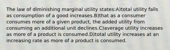 The law of diminishing marginal utility states:A)total utility falls as consumption of a good increases.B)that as a consumer consumes more of a given product, the added utility from consuming an additional unit declines.C)average utility increases as more of a product is consumed.D)total utility increases at an increasing rate as more of a product is consumed.