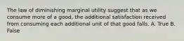 The law of diminishing marginal utility suggest that as we consume more of a good, the additional satisfaction received from consuming each additional unit of that good falls. A. True B. False