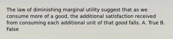 The law of diminishing marginal utility suggest that as we consume more of a good, the additional satisfaction received from consuming each additional unit of that good falls. A. True B. False