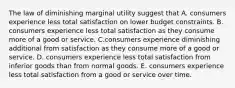 The law of diminishing marginal utility suggest that A. consumers experience less total satisfaction on lower budget constraints. B. consumers experience less total satisfaction as they consume more of a good or service. C.consumers experience diminishing additional from satisfaction as they consume more of a good or service. D. consumers experience less total satisfaction from inferior goods than from normal goods. E. consumers experience less total satisfaction from a good or service over time.