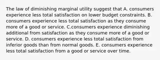 The law of diminishing marginal utility suggest that A. consumers experience less total satisfaction on lower budget constraints. B. consumers experience less total satisfaction as they consume more of a good or service. C.consumers experience diminishing additional from satisfaction as they consume more of a good or service. D. consumers experience less total satisfaction from inferior goods than from normal goods. E. consumers experience less total satisfaction from a good or service over time.