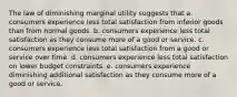 The law of diminishing marginal utility suggests that a. consumers experience less total satisfaction from inferior goods than from normal goods. b. consumers experience less total satisfaction as they consume more of a good or service. c. consumers experience less total satisfaction from a good or service over time. d. consumers experience less total satisfaction on lower budget constraints. e. consumers experience diminishing additional satisfaction as they consume more of a good or service.