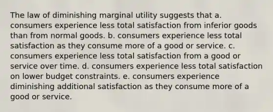 The law of diminishing marginal utility suggests that a. consumers experience less total satisfaction from inferior goods than from normal goods. b. consumers experience less total satisfaction as they consume more of a good or service. c. consumers experience less total satisfaction from a good or service over time. d. consumers experience less total satisfaction on lower budget constraints. e. consumers experience diminishing additional satisfaction as they consume more of a good or service.