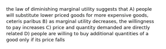 the law of diminishing marginal utility suggests that A) people will substitute lower priced goods for more expensive goods, ceteris paribus B) as marginal utility decreases, the willingness to pay increases C) price and quantity demanded are directly related D) people are willing to buy additional quantities of a good only if its price falls