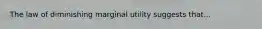 The law of diminishing marginal utility suggests that...