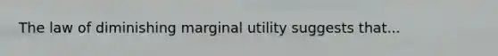 The law of diminishing marginal utility suggests that...